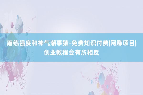 磨练强度和神气潮事猿-免费知识付费|网赚项目|创业教程会有所相反